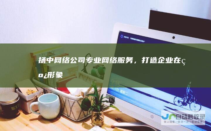 扬中网络公司：专业网络服务，打造企业在线形象，提升市场竞争力